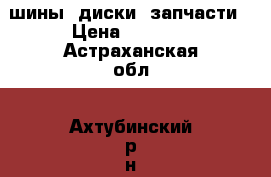 шины, диски, запчасти › Цена ­ 6 000 - Астраханская обл., Ахтубинский р-н, Ахтубинск г. Авто » Шины и диски   